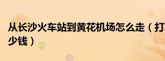 从长沙火车站到黄花机场怎么走（打车需要多少钱）