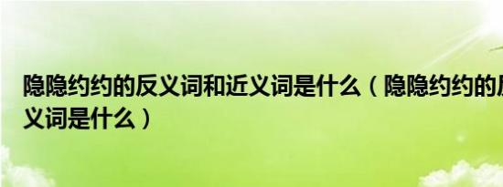 隐隐约约的反义词和近义词是什么（隐隐约约的反义词和近义词是什么）