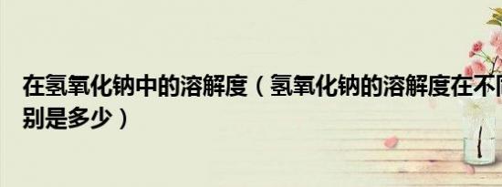 在氢氧化钠中的溶解度（氢氧化钠的溶解度在不同温度下分别是多少）