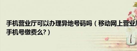 手机营业厅可以办理异地号码吗（移动网上营业厅能给异地手机号缴费么?）