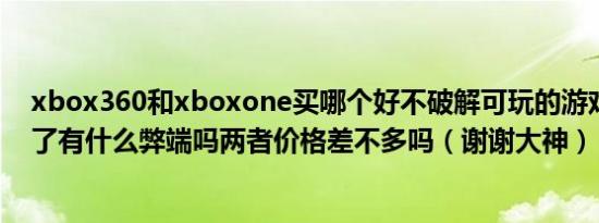 xbox360和xboxone买哪个好不破解可玩的游戏多么破解了有什么弊端吗两者价格差不多吗（谢谢大神）
