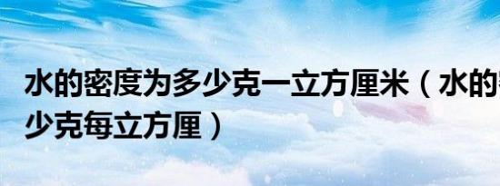 水的密度为多少克一立方厘米（水的密度是多少克每立方厘）