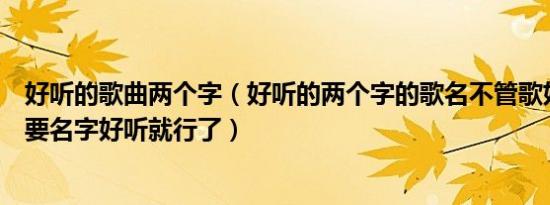 好听的歌曲两个字（好听的两个字的歌名不管歌好不好听只要名字好听就行了）