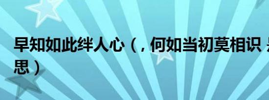 早知如此绊人心（, 何如当初莫相识 是什么意思）