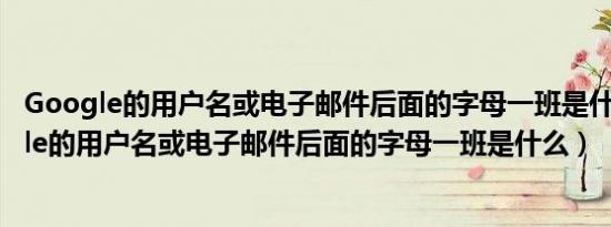 Google的用户名或电子邮件后面的字母一班是什么（Google的用户名或电子邮件后面的字母一班是什么）
