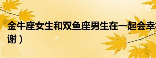 金牛座女生和双鱼座男生在一起会幸福吗（谢谢）