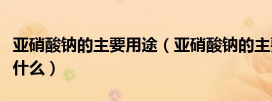 亚硝酸钠的主要用途（亚硝酸钠的主要用途是什么）