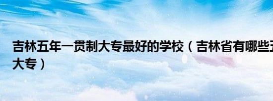 吉林五年一贯制大专最好的学校（吉林省有哪些五年一贯制大专）