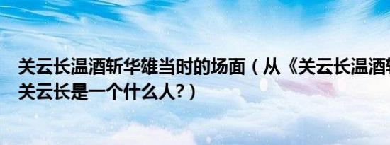 关云长温酒斩华雄当时的场面（从《关云长温酒斩华雄》中关云长是一个什么人?）