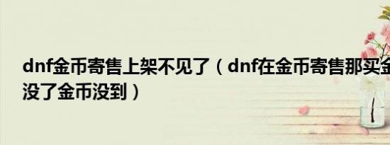 dnf金币寄售上架不见了（dnf在金币寄售那买金币怎么钱没了金币没到）