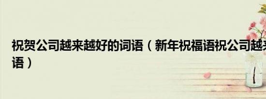祝贺公司越来越好的词语（新年祝福语祝公司越来越好的词语）