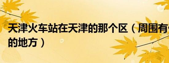 天津火车站在天津的那个区（周围有什么好玩的地方）