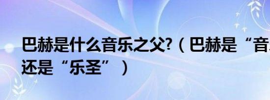 巴赫是什么音乐之父?（巴赫是“音乐之父”还是“乐圣”）