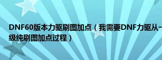 DNF60版本力驱刷图加点（我需要DNF力驱从一级到六十级纯刷图加点过程）