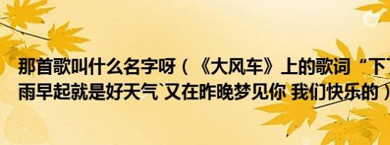 那首歌叫什么名字呀（《大风车》上的歌词“下了一整夜的雨早起就是好天气`又在昨晚梦见你 我们快乐的）