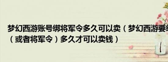 梦幻西游账号绑将军令多久可以卖（梦幻西游要绑定密保卡（或者将军令）多久才可以卖钱）
