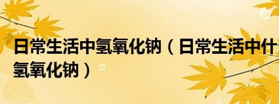 日常生活中氢氧化钠（日常生活中什么东西是氢氧化钠）