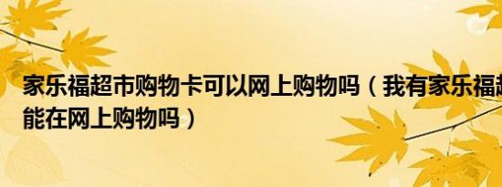 家乐福超市购物卡可以网上购物吗（我有家乐福超市购物卡能在网上购物吗）
