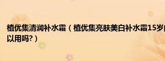 植优集清润补水霜（植优集亮肤美白补水霜15岁的中学生可以用吗?）