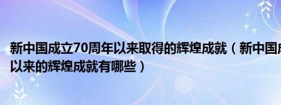 新中国成立70周年以来取得的辉煌成就（新中国成立70周年以来的辉煌成就有哪些）