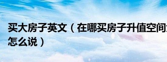 买大房子英文（在哪买房子升值空间大用英语怎么说）