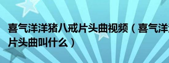 喜气洋洋猪八戒片头曲视频（喜气洋洋猪八戒片头曲叫什么）