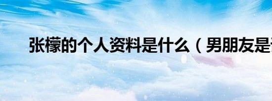 张檬的个人资料是什么（男朋友是谁）