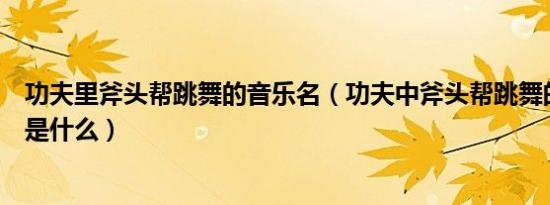 功夫里斧头帮跳舞的音乐名（功夫中斧头帮跳舞的背景音乐是什么）