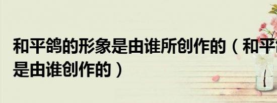 和平鸽的形象是由谁所创作的（和平鸽的形象是由谁创作的）