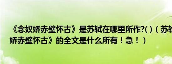 《念奴娇赤壁怀古》是苏轼在哪里所作?( )（苏轼的《念奴娇赤壁怀古》的全文是什么所有！急！）