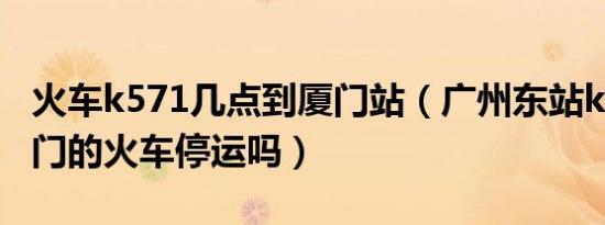 火车k571几点到厦门站（广州东站k297到厦门的火车停运吗）