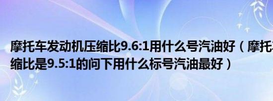 摩托车发动机压缩比9.6:1用什么号汽油好（摩托车发动机压缩比是9.5:1的问下用什么标号汽油最好）