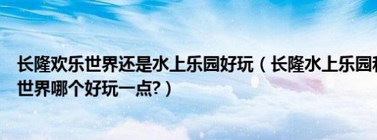 长隆欢乐世界还是水上乐园好玩（长隆水上乐园和长隆欢乐世界哪个好玩一点?）