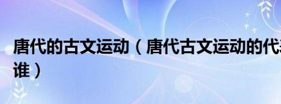 唐代的古文运动（唐代古文运动的代表人物是谁）