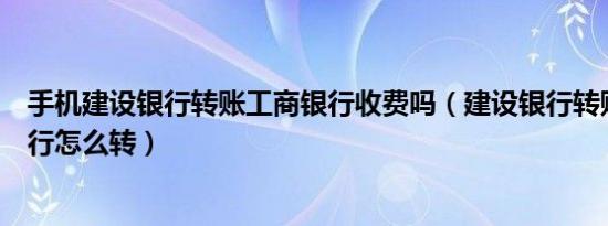 手机建设银行转账工商银行收费吗（建设银行转账到建设银行怎么转）