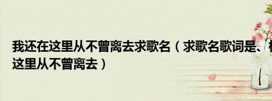 我还在这里从不曾离去求歌名（求歌名歌词是、相信爱还在这里从不曾离去）