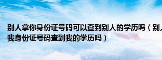 别人拿你身份证号码可以查到别人的学历吗（别人可以通过我身份证号码查到我的学历吗）