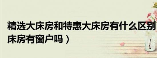 精选大床房和特惠大床房有什么区别（特惠大床房有窗户吗）