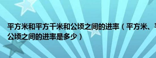 平方米和平方千米和公顷之间的进率（平方米、平方千米和公顷之间的进率是多少）