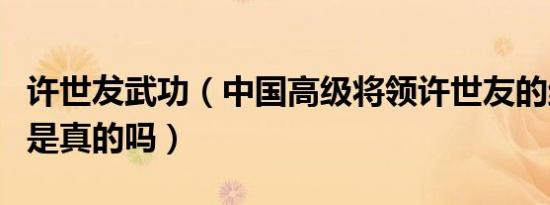 许世犮武功（中国高级将领许世友的绝世武功是真的吗）