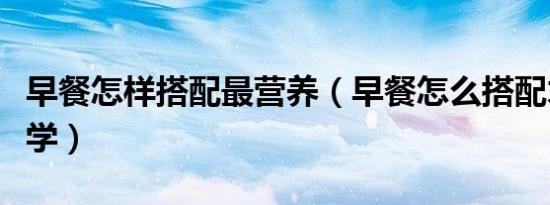早餐怎样搭配最营养（早餐怎么搭配才营养科学）