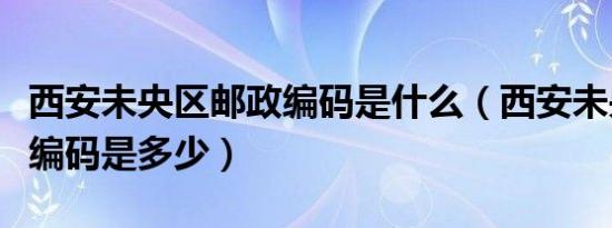 西安未央区邮政编码是什么（西安未央区邮政编码是多少）