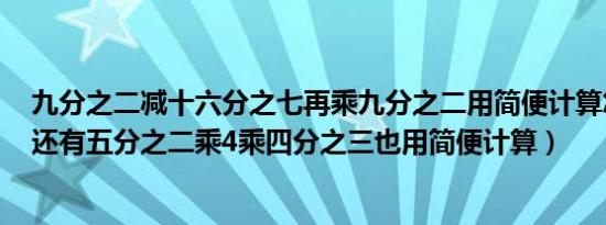 九分之二减十六分之七再乘九分之二用简便计算怎么做啊（还有五分之二乘4乘四分之三也用简便计算）