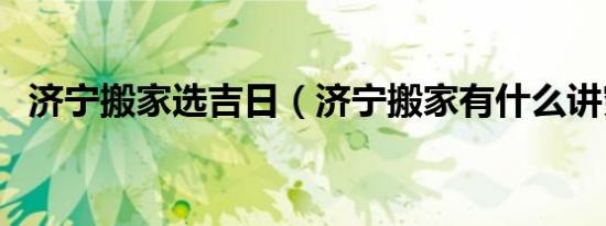 济宁搬家选吉日（济宁搬家有什么讲究吗）