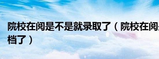 院校在阅是不是就录取了（院校在阅是不是掉档了）