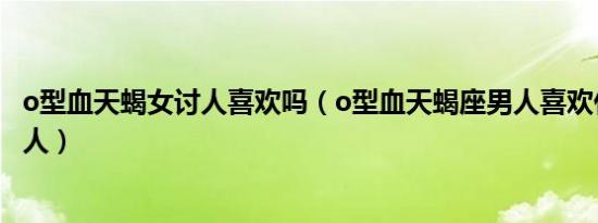 o型血天蝎女讨人喜欢吗（o型血天蝎座男人喜欢什么样的女人）