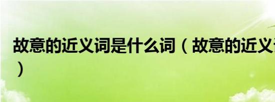 故意的近义词是什么词（故意的近义词是什么）