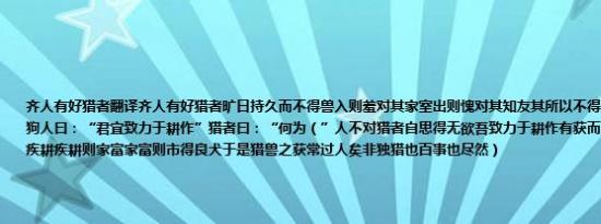 齐人有好猎者翻译齐人有好猎者旷日持久而不得兽入则羞对其家室出则愧对其知友其所以不得之故乃狗劣也欲得良狗人曰：“君宜致力于耕作”猎者曰：“何为（”人不对猎者自思得无欲吾致力于耕作有获而后市良犬乎 于是退而疾耕疾耕则家富家富则市得良犬于是猎兽之获常过人矣非独猎也百事也尽然）