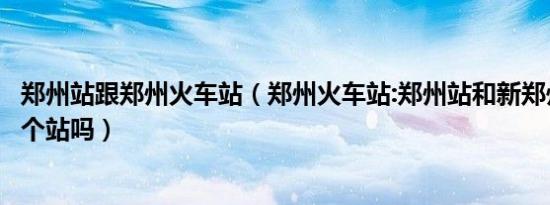 郑州站跟郑州火车站（郑州火车站:郑州站和新郑州站是同一个站吗）