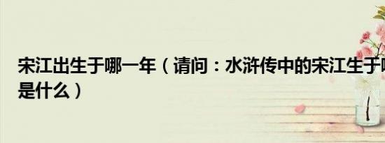 宋江出生于哪一年（请问：水浒传中的宋江生于哪一年属相是什么）
